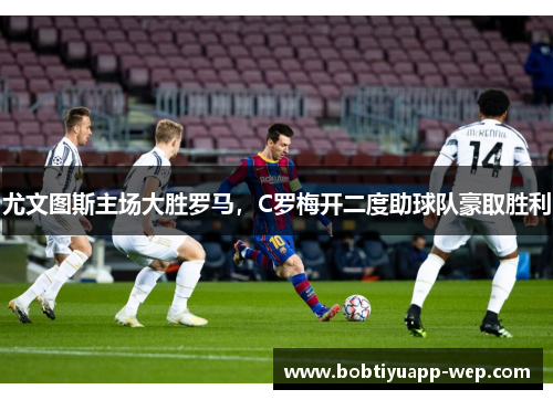 尤文图斯主场大胜罗马，C罗梅开二度助球队豪取胜利