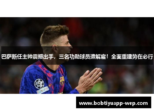 巴萨新任主帅震撼出手，三名功勋球员遭解雇！全面重建势在必行